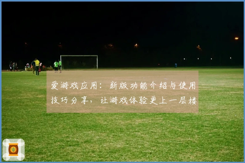爱游戏应用：新版功能介绍与使用技巧分享，让游戏体验更上一层楼