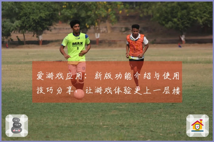 爱游戏应用：新版功能介绍与使用技巧分享，让游戏体验更上一层楼